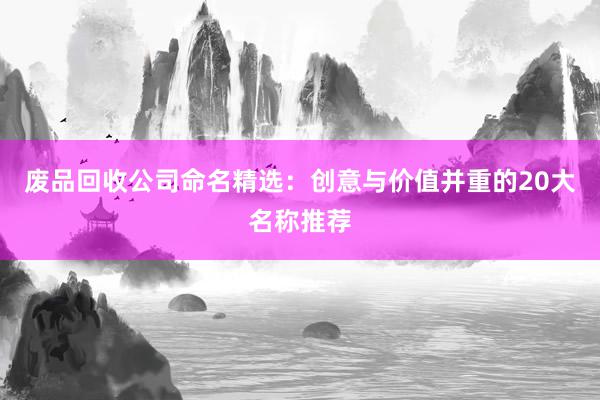 废品回收公司命名精选：创意与价值并重的20大名称推荐